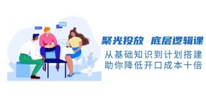 聚光投放底层逻辑课,从基础知识到计划搭建,助你降低开口成本十倍-瀚宇网创