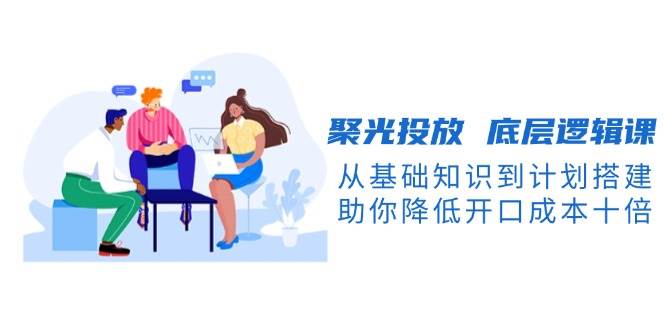 聚光投放底层逻辑课,从基础知识到计划搭建,助你降低开口成本十倍-瀚宇网创