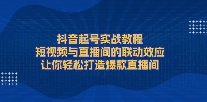 抖音起号实战教程,短视频与直播间的联动效应,让你轻松打造爆款直播间-瀚宇网创