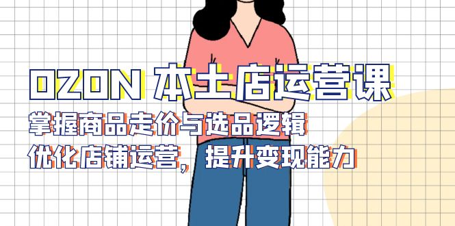 OZON 本土店运营课，掌握商品走价与选品逻辑，优化店铺运营，提升变现能力-瀚宇网创