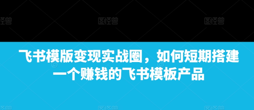 飞书模版变现实战圈，如何短期搭建一个赚钱的飞书模板产品-瀚宇网创