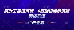 茶叶主播话术课，0基础也能听得懂的话术课-瀚宇网创