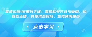 直播运营46期线下课:直播起号方式与复盘、运营型主播、付费混合投放、短视频流量叠-瀚宇网创
