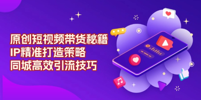 原创 短视频带货秘籍，IP精准打造策略，同城高效引流技巧-瀚宇网创