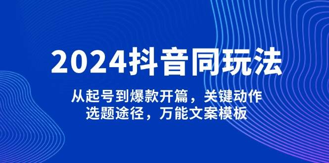 2024抖音同玩法，从起号到爆款开篇，关键动作，选题途径，万能文案模板-瀚宇网创