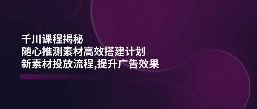 千川课程揭秘：随心推测素材高效搭建计划,新素材投放流程,提升广告效果-瀚宇网创