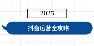 抖音运营全攻略,涵盖账号搭建、人设塑造、投流等,快速起号,实现变现-瀚宇网创