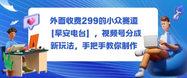 外面收费299的小众赛道【早安电台】,视频号分成新玩法,手把手教你制作-瀚宇网创