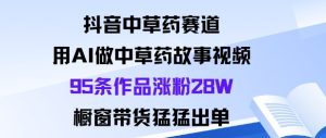 抖音中草药赛道，用Al做中草药故事视频95条作品涨粉28W，橱窗带货猛出单-瀚宇网创