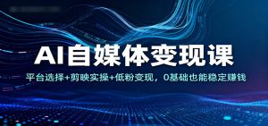 AI自媒体变现课：平台选择+剪映实操+低粉变现，0基础也能稳定赚钱-瀚宇网创