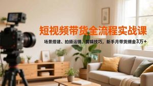 短视频带货全流程实战课，场景搭建、拍摄运镜、剪辑技巧，新手月带货佣金3万+-瀚宇网创