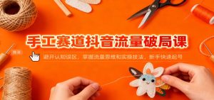 手工赛道抖音流量破局课：避开认知误区，掌握流量思维和实操技法，新手快速起号-瀚宇网创