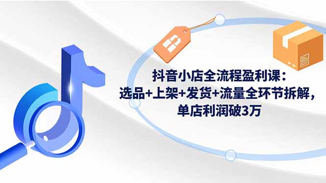 抖音小店全流程盈利课:选品+上架+发货+流量全环节拆解,单店利润破3万-瀚宇网创