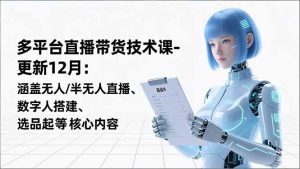 平台直播带货技术课-更新12月：涵盖无人/半无人直播、数字人搭建、选品起号等核心内容-瀚宇网创