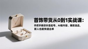首饰带货从0到1实战课：手把手教你抖音起号、AI做内容、爆款选品，新人也能快速出单-瀚宇网创