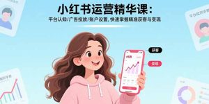 小红书运营精华课-更新:平台认知/广告投放/账户设置,快速掌握精准获客与变现-瀚宇网创