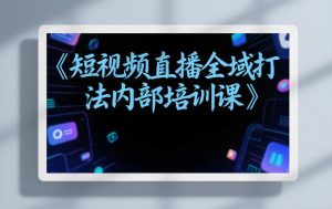 东仔短视频直播全域打法内部培训课【飞书文档】-瀚宇网创