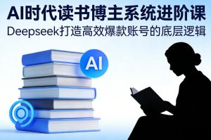 AI时代读书博主系统进阶课，Deepseek打造高效爆款账号的底层逻辑-瀚宇网创