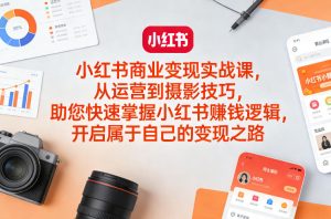 小红书商业变现实战课，从运营到摄影技巧，助您快速掌握小红书賺钱逻辑，开启属于自己的变现之路-瀚宇网创