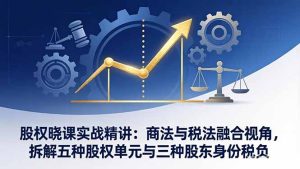 股权晓课实战精讲：商法与税法融合视角，拆解五种股权单元与三种股东身份税负-瀚宇网创