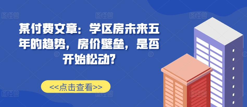 某付费文章：学区房未来五年的趋势，房价壁垒，是否开始松动?-瀚宇网创