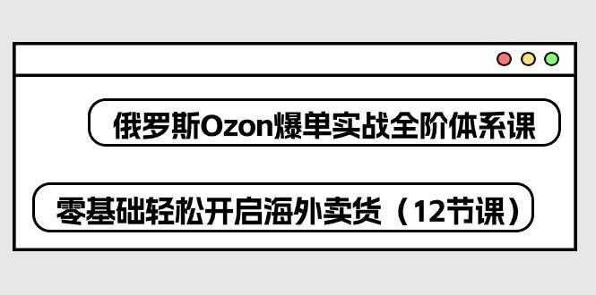 俄罗斯 Ozon-爆单实战全阶体系课，零基础轻松开启海外卖货(12节课-瀚宇网创