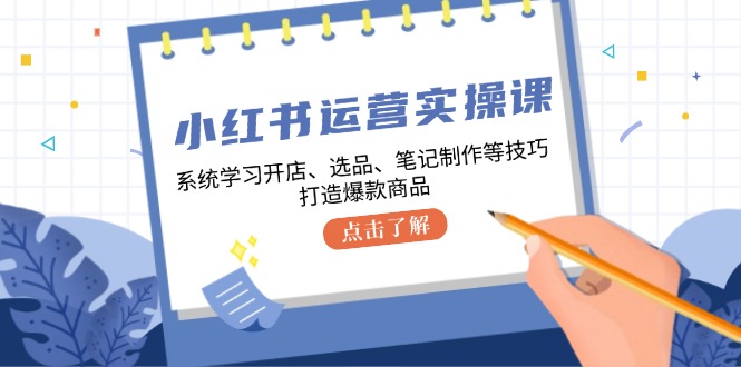 小红书运营实操课，系统学习开店、选品、笔记制作等技巧，打造爆款商品-瀚宇网创