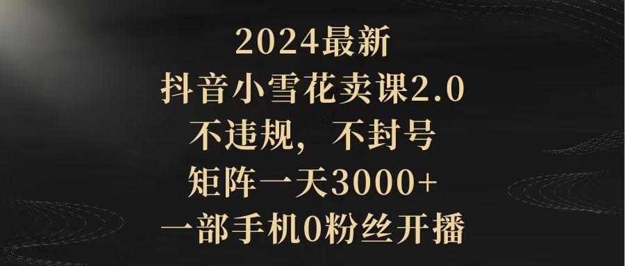 (9639期)2024最新抖音小雪花卖课2.0 不违规 不封号 矩阵一天3000+一部手机0粉丝开播-瀚宇网创