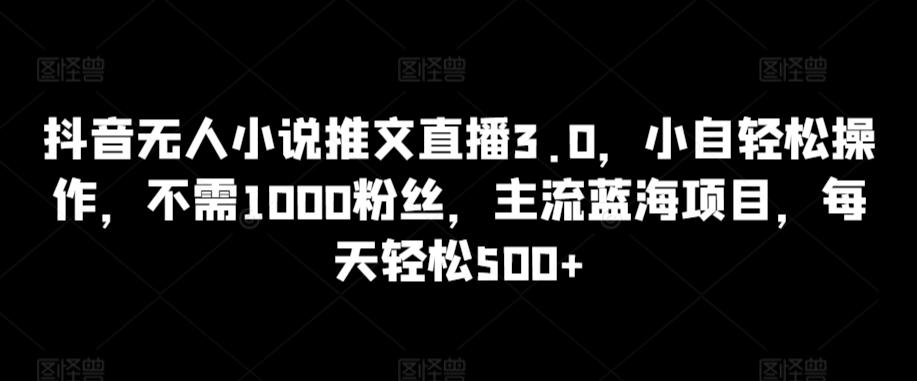 抖音无人小说推文直播3.0，小自轻松操作，不需1000粉丝，主流蓝海项目，每天轻松500+【揭秘】-瀚宇网创