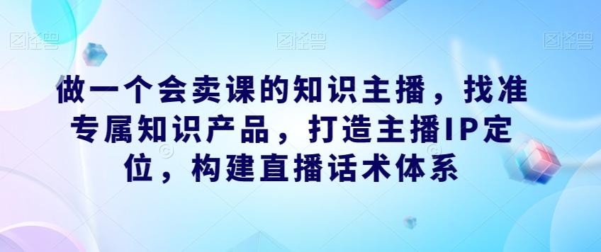 做一个会卖课的知识主播,找准专属知识产品,打造主播IP定位,构建直播话术体系-瀚宇网创