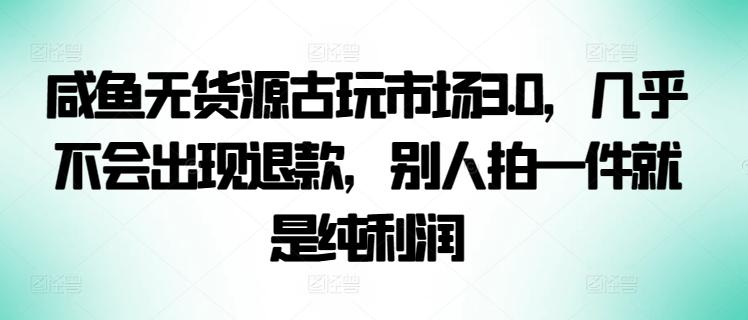 咸鱼无货源古玩市场3.0，几乎不会出现退款，别人拍一件就是纯利润【揭秘】-瀚宇网创