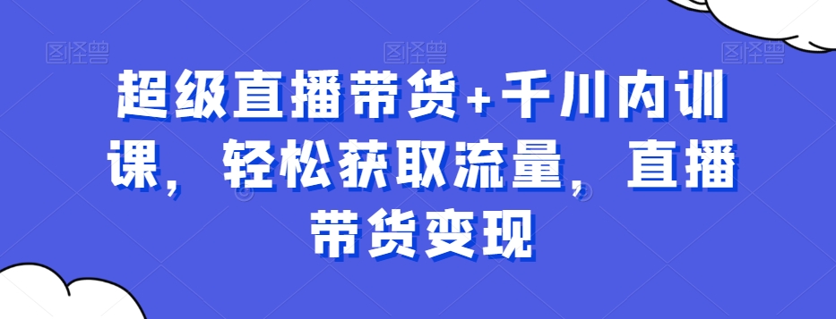 超级直播带货+千川内训课，轻松获取流量，直播带货变现-瀚宇网创