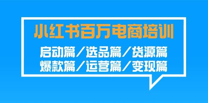小红书百万电商培训班：启动篇/选品篇/货源篇/爆款篇/运营篇/变现篇-瀚宇网创