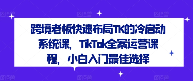 跨境老板快速布局TK的冷启动系统课，TikTok全案运营课程，小白入门最佳选择-瀚宇网创