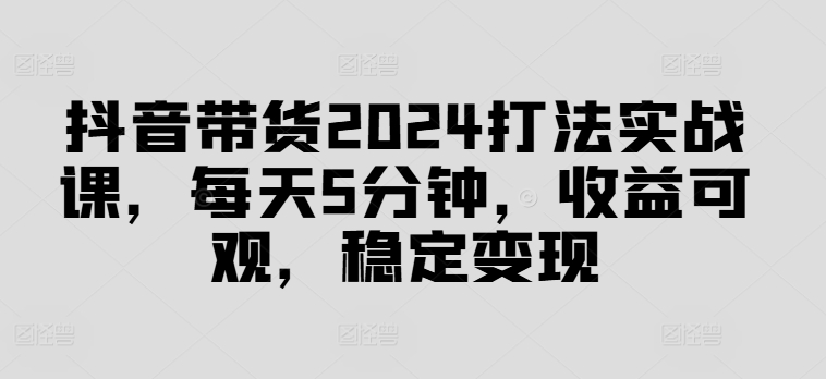 抖音带货2024打法实战课，每天5分钟，收益可观，稳定变现【揭秘】-瀚宇网创