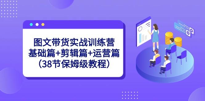 图文带货实战训练营：基础篇+剪辑篇+运营篇（38节保姆级教程）-瀚宇网创