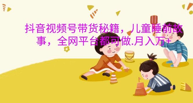 抖音视频号带货秘籍，儿童睡前故事，全网平台都可做，月入过W【揭秘】-瀚宇网创