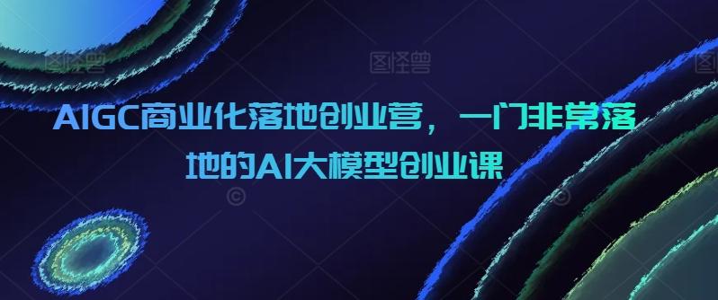 AIGC商业化落地创业营，一门非常落地的AI大模型创业课-瀚宇网创