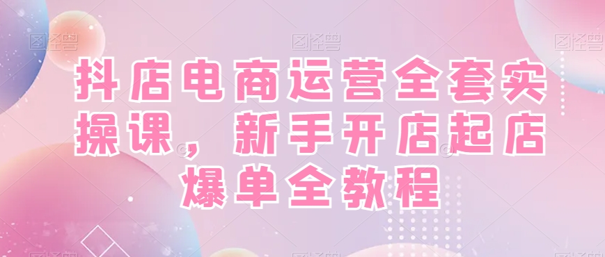 抖店电商运营全套实操课，新手开店起店爆单全教程-瀚宇网创