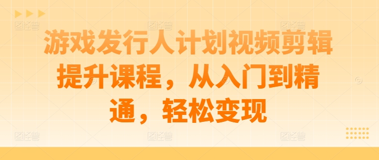 游戏发行人计划视频剪辑提升课程，从入门到精通，轻松变现-瀚宇网创