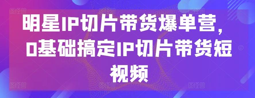明星IP切片带货爆单营,0基础搞定IP切片带货短视频-瀚宇网创