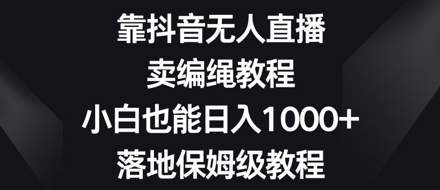 靠抖音无人直播，卖编绳教程，小白也能日入1000+，落地保姆级教程【揭秘】-瀚宇网创