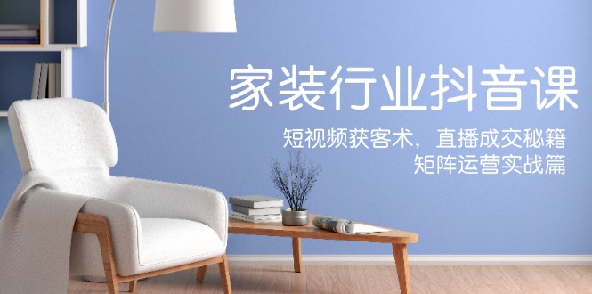 家装抖音课：短视频获客术，直播成交秘籍，矩阵运营实战篇-瀚宇网创