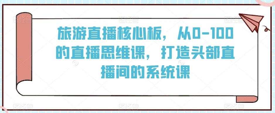 旅游直播核心板,从0-100的直播思维课,打造头部直播间的系统课-瀚宇网创