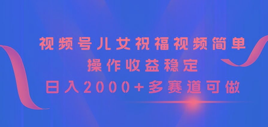 视频号儿女祝福视频，简单操作收益稳定，日入2000+，多赛道可做-瀚宇网创