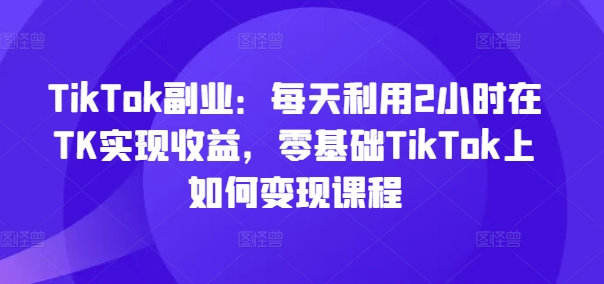 TikTok副业：每天利用2小时在TK实现收益，零基础TikTok上如何变现课程-瀚宇网创