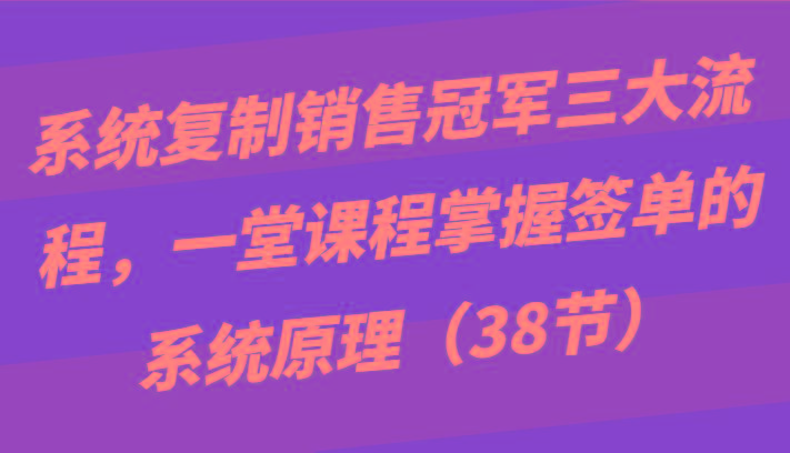 系统复制销售冠军三大流程，一堂课程掌握签单的系统原理(38节)-瀚宇网创