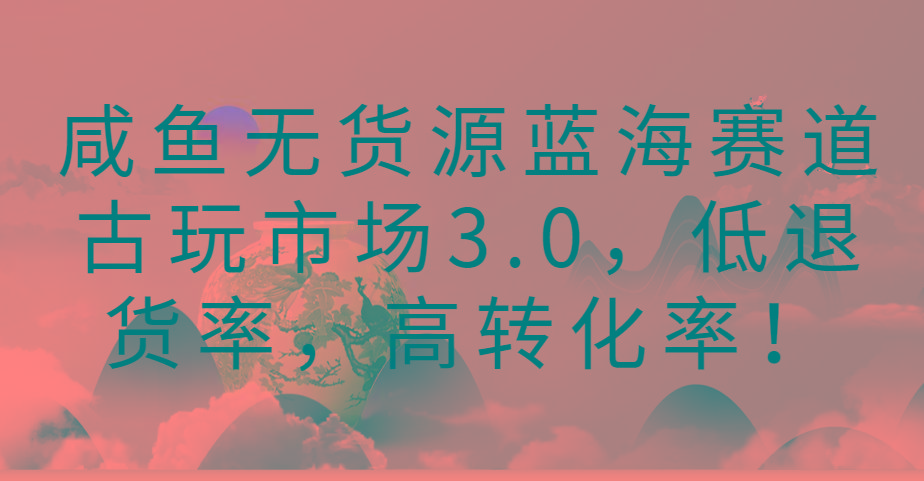 咸鱼无货源蓝海赛道古玩市场3.0，低退货率，高转化率！-瀚宇网创