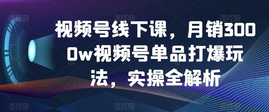 视频号线下课，月销3000w视频号单品打爆玩法，实操全解析-瀚宇网创