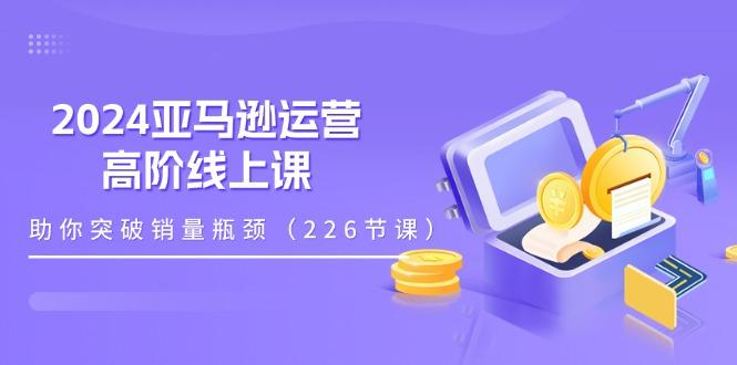 2024亚马逊运营-高阶线上课,助你突破销量瓶颈(228节课-瀚宇网创